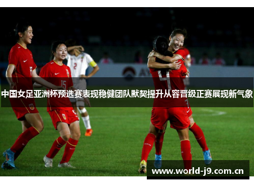 中国女足亚洲杯预选赛表现稳健团队默契提升从容晋级正赛展现新气象 中国女足亚洲杯预选赛表现稳健团队默契提升从容晋级正赛展现新气象