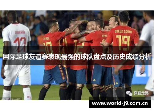 国际足球友谊赛表现最强的球队盘点及历史成绩分析 国际足球友谊赛表现最强的球队盘点及历史成绩分析